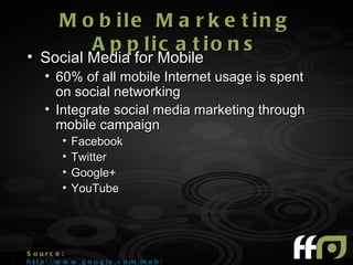 M o b ile M a r k e t in g
              A p p lic a t io n s
• Social Media for Mobile
      • 60% of all mobile Internet usage is spent
        on social networking
      • Integrate social media marketing through
        mobile campaign
            •   Facebook
            •   Twitter
            •   Google+
            •   YouTube




S ourc e :
h t t p : //w w w . g o o g l e . c o m /m o b i l e /+/
 