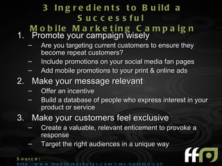 3 In g r e d ie n t s t o B u ild a
               S u c c e s s fu l
   M o b ile M a r k e t in g C a m p a ig n
1. Promote your campaign wisely
      –      Are you targeting current customers to ensure they
             become repeat customers?
      –      Include promotions on your social media fan pages
      –      Add mobile promotions to your print & online ads
2. Make your message relevant
      –      Offer an incentive
      –      Build a database of people who express interest in your
             product or service
3. Make your customers feel exclusive
      –      Create a valuable, relevant enticement to provoke a
             response
      –      Target the right audiences in a unique way

S ourc e :
h t t p : //w w w . m o b i l e m a r k e t e r . c o m /c m s /o p i n i o n /c o l u m n s /10 6 0 0 . h t m l
 