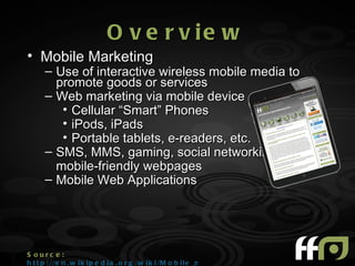 O v e r v ie w
• Mobile Marketing
      – Use of interactive wireless mobile media to
        promote goods or services
      – Web marketing via mobile device
         • Cellular “Smart” Phones
         • iPods, iPads
         • Portable tablets, e-readers, etc.
      – SMS, MMS, gaming, social networking,
        mobile-friendly webpages
      – Mobile Web Applications




S ourc e :
h t t p : //e n . w i k i p e d i a . o r g /w i k i /M o b i l e _m a r k e t i n g
 
