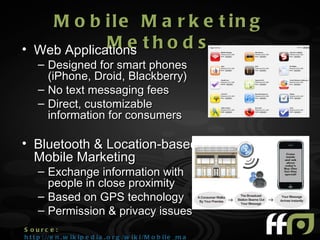 M o b ile M a r k e t in g
•   Web Applications t h o d s
               Me
     – Designed for smart phones
       (iPhone, Droid, Blackberry)
     – No text messaging fees
     – Direct, customizable
       information for consumers

• Bluetooth & Location-based
  Mobile Marketing
     – Exchange information with
       people in close proximity
     – Based on GPS technology
     – Permission & privacy issues
S ourc e :
h t t p : //e n . w i k i p e d i a . o r g /w i k i /M o b i l e _m a r k e t i n g
 