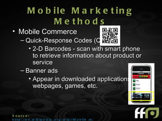 M o b ile M a r k e t in g
                  M e tho d s
• Mobile Commerce
      – Quick-Response Codes (QR)
         • 2-D Barcodes - scan with smart phone
           to retrieve information about product or
           service
      – Banner ads
         • Appear in downloaded applications,
           webpages, games, etc.



S ourc e :
h t t p : //e n . w i k i p e d i a . o r g /w i k i /M o b i l e _m a r k e t i n g
 