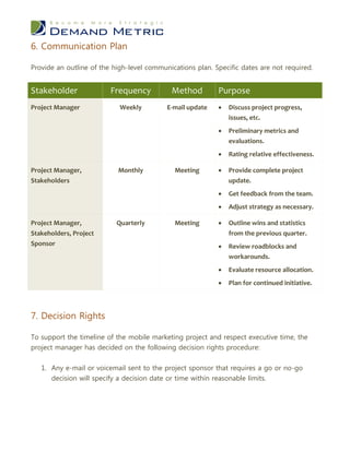 6. Communication Plan

Provide an outline of the high-level communications plan. Specific dates are not required.


Stakeholder              Frequency          Method         Purpose
Project Manager             Weekly         E-mail update      Discuss project progress,
                                                               issues, etc.
                                                              Preliminary metrics and
                                                               evaluations.
                                                              Rating relative effectiveness.

Project Manager,           Monthly           Meeting          Provide complete project
Stakeholders                                                   update.
                                                              Get feedback from the team.
                                                              Adjust strategy as necessary.

Project Manager,           Quarterly         Meeting          Outline wins and statistics
Stakeholders, Project                                          from the previous quarter.
Sponsor                                                       Review roadblocks and
                                                               workarounds.
                                                              Evaluate resource allocation.
                                                              Plan for continued initiative.



7. Decision Rights

To support the timeline of the mobile marketing project and respect executive time, the
project manager has decided on the following decision rights procedure:


   1. Any e-mail or voicemail sent to the project sponsor that requires a go or no-go
      decision will specify a decision date or time within reasonable limits.
 