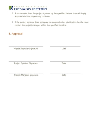 2. A non-answer from the project sponsor by the specified date or time will imply
      approval and the project may continue.


   3. If the project sponsor does not agree or requires further clarification, he/she must
      contact the project manager within the specified timeline.



8. Approval



___________________________________           _______________________________
     Project Approver Signature                           Date




___________________________________           _______________________________
      Project Sponsor Signature                           Date



___________________________________           _______________________________
      Project Manager Signature                           Date
 