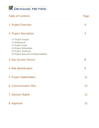Table of Contents                              Page


1. Project Overview                            4


2. Project Description                         4

  2.1 Project Purpose
  2.2   Background
  2.3   Project Scope
  2.4   Project Deliverables
  2.5   Project Timeframe
  2.6   Project Resources & Responsibilities


3. Key Success Factors                         8


4. Risk Identification                         9


5. Project Stakeholders                        11


6. Communication Plan                          12


7. Decision Rights                             12


8. Approval                                    13
 