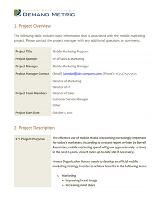 1. Project Overview

The following table includes basic information that is associated with the mobile marketing
project. Please contact the project manager with any additional questions or comments.


Project Title             Mobile Marketing Program

Project Sponsor           VP of Sales & Marketing

Project Manager           Mobile Marketing Manager

Project Manager Contact   (Email) janedoe@abc-company.com; (Phone) +1 (555) 555-5555

                          Director of Marketing
                          Director of IT
Project Team Members      Director of Sales
                          Customer Service Manager
                          Other

Project Start Date        October 1, 2012



2. Project Description

2.1 Project Purpose       The effective use of mobile media is becoming increasingly important
                          for today’s marketers. According to a recent report written by Borrell
                          Associates, mobile marketing spend will grow approximately 21 times
                          in the next 6 years. <Insert more up-to-date stat if necessary>


                          <Insert Organization Name> needs to develop an official mobile
                          marketing strategy in order to achieve benefits in the following areas:


                              1. Marketing
                                  Improving brand image
                                  Increasing mind share
 