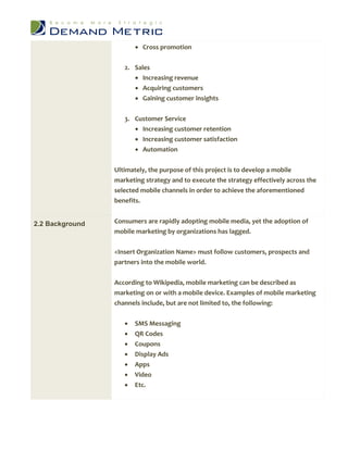  Cross promotion


                    2. Sales
                        Increasing revenue
                        Acquiring customers
                        Gaining customer insights


                    3. Customer Service
                        Increasing customer retention
                        Increasing customer satisfaction
                         Automation

                 Ultimately, the purpose of this project is to develop a mobile
                 marketing strategy and to execute the strategy effectively across the
                 selected mobile channels in order to achieve the aforementioned
                 benefits.


2.2 Background   Consumers are rapidly adopting mobile media, yet the adoption of
                 mobile marketing by organizations has lagged.


                 <Insert Organization Name> must follow customers, prospects and
                 partners into the mobile world.


                 According to Wikipedia, mobile marketing can be described as
                 marketing on or with a mobile device. Examples of mobile marketing
                 channels include, but are not limited to, the following:


                       SMS Messaging
                       QR Codes
                       Coupons
                       Display Ads
                       Apps
                       Video
                       Etc.
 