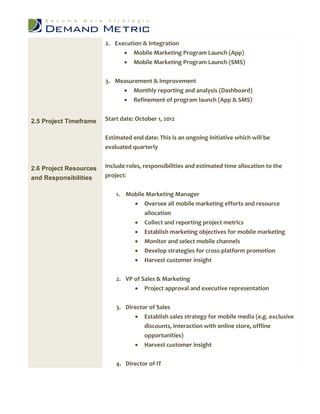 2. Execution & Integration
                               Mobile Marketing Program Launch (App)
                               Mobile Marketing Program Launch (SMS)


                        3. Measurement & Improvement
                              Monthly reporting and analysis (Dashboard)
                              Refinement of program launch (App & SMS)


2.5 Project Timeframe   Start date: October 1, 2012


                        Estimated end date: This is an ongoing initiative which will be
                        evaluated quarterly


2.6 Project Resources   Include roles, responsibilities and estimated time allocation to the
and Responsibilities    project:


                            1. Mobile Marketing Manager
                                  Oversee all mobile marketing efforts and resource
                                     allocation
                                      Collect and reporting project metrics
                                      Establish marketing objectives for mobile marketing
                                      Monitor and select mobile channels
                                      Develop strategies for cross-platform promotion
                                      Harvest customer insight


                            2. VP of Sales & Marketing
                                   Project approval and executive representation


                            3. Director of Sales
                                   Establish sales strategy for mobile media (e.g. exclusive
                                      discounts, interaction with online store, offline
                                      opportunities)
                                   Harvest customer insight

                            4. Director of IT
 