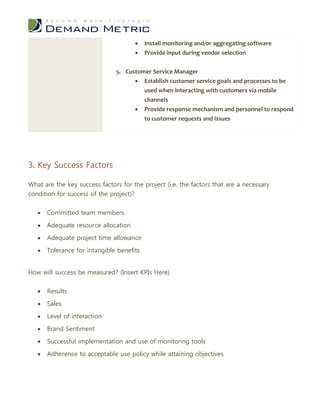     Install monitoring and/or aggregating software
                                          Provide input during vendor selection


                               5. Customer Service Manager
                                      Establish customer service goals and processes to be
                                        used when interacting with customers via mobile
                                        channels
                                      Provide response mechanism and personnel to respond
                                        to customer requests and issues




3. Key Success Factors

What are the key success factors for the project (i.e. the factors that are a necessary
condition for success of the project)?


      Committed team members

      Adequate resource allocation

      Adequate project time allowance

      Tolerance for intangible benefits


How will success be measured? (Insert KPIs Here)


      Results

      Sales

      Level of interaction

      Brand Sentiment

      Successful implementation and use of monitoring tools

      Adherence to acceptable use policy while attaining objectives
 