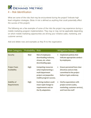 4 – Risk Identification

What are some of the risks that may be encountered during the project? Indicate high
level mitigation strategies. (Note: A risk is defined as anything that could potentially affect
the success of the project).


The following are a few examples of some of the risks the project may experience during a
mobile marketing program implementation. They may or may not be applicable depending
on which mobile marketing opportunities are driving your initiative (sales, marketing, and
customer service).


Add and delete rows and examples as they fit to the organization.



Risk Category       Probability Risk                           Mitigation Strategy
Security                 Med        Risk of employees             Implement policies that
                                    downloading malware,           indicate appropriate conduct
                                    viruses, etc. when             by employees.
                                    downloading apps.

Project Team             High       Competing resources           Ensure personnel have clear
Availability                        when implementing a            directives and are fully
                                    multi-department               committed to the project
                                    project can jeopardize         before it gets underway
                                    mobile program success.

Stability of             High       Evolving medium could         Clarify expectations with
Requirements                        mean rapid change to           project owners (sales,
                                    requirements and on-           marketing, customer service),
                                    the-fly adaptation.            and front-line staff
 