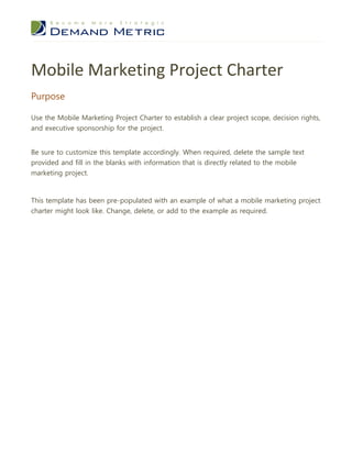 Mobile Marketing Project Charter
Purpose

Use the Mobile Marketing Project Charter to establish a clear project scope, decision rights,
and executive sponsorship for the project.


Be sure to customize this template accordingly. When required, delete the sample text
provided and fill in the blanks with information that is directly related to the mobile
marketing project.



This template has been pre-populated with an example of what a mobile marketing project
charter might look like. Change, delete, or add to the example as required.
 