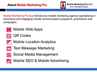 About Mobile Marketing Pro

Mobile Marketing Pro is a full-service mobile marketing agency specializing in
innovative and engaging mobile communication programs, promotions and
campaigns.

Mobile Web Apps

QR Codes
Mobile Location Analytics
Text Message Marketing
Social Media Management
Mobile SEO & Mobile Advertising

 