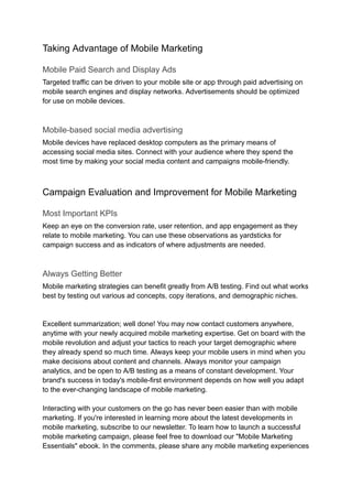 Taking Advantage of Mobile Marketing
Mobile Paid Search and Display Ads
Targeted traffic can be driven to your mobile site or app through paid advertising on
mobile search engines and display networks. Advertisements should be optimized
for use on mobile devices.
Mobile-based social media advertising
Mobile devices have replaced desktop computers as the primary means of
accessing social media sites. Connect with your audience where they spend the
most time by making your social media content and campaigns mobile-friendly.
Campaign Evaluation and Improvement for Mobile Marketing
Most Important KPIs
Keep an eye on the conversion rate, user retention, and app engagement as they
relate to mobile marketing. You can use these observations as yardsticks for
campaign success and as indicators of where adjustments are needed.
Always Getting Better
Mobile marketing strategies can benefit greatly from A/B testing. Find out what works
best by testing out various ad concepts, copy iterations, and demographic niches.
Excellent summarization; well done! You may now contact customers anywhere,
anytime with your newly acquired mobile marketing expertise. Get on board with the
mobile revolution and adjust your tactics to reach your target demographic where
they already spend so much time. Always keep your mobile users in mind when you
make decisions about content and channels. Always monitor your campaign
analytics, and be open to A/B testing as a means of constant development. Your
brand's success in today's mobile-first environment depends on how well you adapt
to the ever-changing landscape of mobile marketing.
Interacting with your customers on the go has never been easier than with mobile
marketing. If you're interested in learning more about the latest developments in
mobile marketing, subscribe to our newsletter. To learn how to launch a successful
mobile marketing campaign, please feel free to download our "Mobile Marketing
Essentials" ebook. In the comments, please share any mobile marketing experiences
 