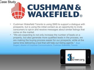Case Study




         •Cushman Wakefield Toronto is using SMS to support a dialogue
      with prospects, but is using the initial contact as an opportunity to
      invite consumers to opt-in and receive messages about similar listings
      that come on the market
         •“We are expecting to not only increase the number of leads on a
      property, but also generate more qualified leads in the process, we
      are making the buying process easier for our prospects, while at the
      same time delivering a tool that will help our listing agents.” Brad
      Dugard, director of Corporate Communications, Cushman Wakefield, Toronto
 