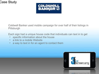 Case Study




     Coldwell Banker used mobile campaign for over half of their listings
     in Pittsburgh

     Each sign had a unique house code that individuals can text in to get
        •specific information about the house
        •a link to a mobile Website
        •a way to text in for an agent to contact them
 