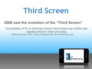 Third Screen
2008 saw the evolution of the “Third Screen”
Immediately, 87% of American homes had at least one mobile web
               capable device in them including:
     oMobile   phones, iPads, iPods, Nintendo DS, Mini Notebooks, etc
 