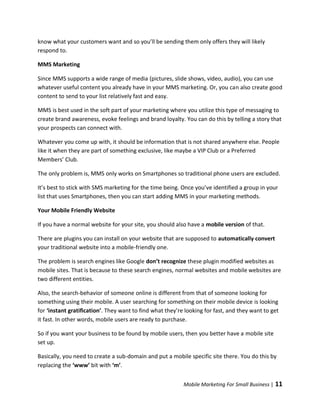 know what your customers want and so you’ll be sending them only offers they will likely
respond to.

MMS Marketing

Since MMS supports a wide range of media (pictures, slide shows, video, audio), you can use
whatever useful content you already have in your MMS marketing. Or, you can also create good
content to send to your list relatively fast and easy.

MMS is best used in the soft part of your marketing where you utilize this type of messaging to
create brand awareness, evoke feelings and brand loyalty. You can do this by telling a story that
your prospects can connect with.

Whatever you come up with, it should be information that is not shared anywhere else. People
like it when they are part of something exclusive, like maybe a VIP Club or a Preferred
Members’ Club.

The only problem is, MMS only works on Smartphones so traditional phone users are excluded.

It’s best to stick with SMS marketing for the time being. Once you’ve identified a group in your
list that uses Smartphones, then you can start adding MMS in your marketing methods.

Your Mobile Friendly Website

If you have a normal website for your site, you should also have a mobile version of that.

There are plugins you can install on your website that are supposed to automatically convert
your traditional website into a mobile-friendly one.

The problem is search engines like Google don’t recognize these plugin modified websites as
mobile sites. That is because to these search engines, normal websites and mobile websites are
two different entities.

Also, the search-behavior of someone online is different from that of someone looking for
something using their mobile. A user searching for something on their mobile device is looking
for ‘instant gratification’. They want to find what they’re looking for fast, and they want to get
it fast. In other words, mobile users are ready to purchase.

So if you want your business to be found by mobile users, then you better have a mobile site
set up.

Basically, you need to create a sub-domain and put a mobile specific site there. You do this by
replacing the ‘www’ bit with ‘m’.


                                                           Mobile Marketing For Small Business |   11
 