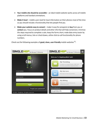    Your mobile site should be accessible – an ideal mobile website works across all mobile
       platforms and handset orientations.

      Make it local – mobile users look for local information on their phones most of the time
       so you should include a functionality that lets people find you.

      Make your website easy to convert – make it easy for prospects to buy from you or
       contact you. Focus on product details and other info that will help conversion; minimize
       the steps required to complete a sale; keep the forms short; make data entry easier by
       using scroll menus, lists or check boxes; utilize click-to-call functionality for phone
       numbers.

Check out the following examples of good, clean, user-friendly mobile websites [4]:




                                                         Mobile Marketing For Small Business |   13
 