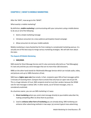 CHAPTER 2 | WHAT IS MOBILE MARKETING


After the ‘WHY’, now we go to the ‘WHAT’.

What exactly is mobile marketing?

By definition, mobile marketing is communicating with your consumers using a mobile device
to do any or all of the following:

      Send a simple marketing message

      Introduce consumers to a new audience participation-based campaign

      Allow consumers to visit your mobile website

Mobile marketing is many-faceted but far from making it a complicated marketing avenue, it is
actually one of the best ways to merge various marketing strategies. We will talk more about
this later.

The Aspects Of Mobile Marketing

    SMS/MMS

SMS stands for Short Message Service and it’s also commonly referred to as 'Text Messaging'.
It’s text only and lets you send messages that are no more than 160 characters.

MMS on the other hand stands for Multimedia Message Service which can include audio, video,
and pictures and up to 1000 characters of text.

SMS have a higher open rate than emails. In fact, recipients open 95% of text messages within
5 minutes of receiving them. Compare that to emails that only have an open-rate of just 5%.
This is a huge indicator of trust, SMS recipients tend to trust their senders because the SPAM
rate for text messages is below 10%. In other words, out of 10 text messages, only 1 is
considered unsolicited.

As a business owner, you can use SMS marketing in 2 ways:

   1. Direct marketing where you send a text message directly to yourmobile subscriber list,
      making compelling offers to drive them to purchase.

   2. Used to enhance other form of marketing you are already doing. SMS marketing can
      enhance other advertising methods in two ways: (a) connect typical mass-advertising

                                                          Mobile Marketing For Small Business |   5
 