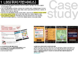 study
Case
▲ 미스터피자의 포스퀘어 활용 프로모션
미스터피자는 장소를 매개로 하는 ㅍㅍㅍㅍㅍㅍㅍ경쟁의 원리를 잘 활용하여, 미스터
피자의 방문율을 높이고 트위터를 통해 입소문 효과까지 거두며
성공적으로 프로모션을 진행하였다. ㅍㅇㅍㅇㅍㅇㅍㅇ
▲ 일본 도미노 피자의 아이폰, 아이팟 터치 용 어플
고객들은 자신이 원하는 피자의 크러스트 종류, 토핑, 사이드 메뉴 등을 결정하고 주문하면 기존에 등록된 주소는
물론 GPS 기능을 이용ㅍㅍㅍ하여 현재 위치가 지도에 나타나고 이후 피자를 배달 받을 세부적인 장소를 고를 수 있다.
피자를 기다리는 동안에는 피자를 이용한 게임도 할 수 있는데 이 게임에서 얻은 포인트는 실제 쿠폰으로 활용
가능하다. 이 애플리케이션은 출시된 지 122일 만에 10만 다운로드를 기록했고 애플리케이션을 통한 주문
매출액은 1억 엔을 기록했다.
(참고 동영상보기)
1 LBS(위치기반서비스)
 위치기반 서비스를 활용한 프로모션은 크게 자사 브랜디드 앱 개발, 기존 서비스 활용의
두 가지 형태로 나뉨
 기존 서비스를 활용하는 경우에는 프로모션 초기 단계부터 많은 고객들을 확보할 수 있으며
일회성 이벤트에 효과적. 브랜디드 앱은 브랜드 파워가 강한 경우에 효과적이며, 다운로드 후
지속적인 서비스 제공 및 노출 가능
 위치기반 서비스를 활용할 경우에는 단순한 브랜드 노출 이상으로 실질적인 오프라인 판매로
까지 이어질 가능성이 크므로 향후 요식업, 택배, 배달 서비스 등에서 활용빈도 높음
 SNS와 병행하여 진행할 경우 적은비용으로 큰ㅠㅠㅠㅠㅠㅠㅠㅠㅠ 입소문 효과까지 볼 수 있어 최근에는
기존 SNS의 유저를 이용하거나, 자사의 SNS 계정을 개설하여 프로모션을 진행함ㅊㅊㅊ
(포스퀘어 관련 설명은 15P참고)
 