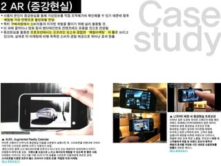 study
Case
▲ LOEWE 매장 내 증강현실 프로모션
2009년 일본 도쿄에 위치한 스페인의 명품 패션
브랜드 로에베(LOEWE)매장에서 일본 세카이
카메라와 함께 증강현실 프로모션 진행.
증강현실 어플이 설치된 아이폰을 매장에
비치하고 방문고객에게 대여, 고객이 앱을
실행시켜 매장을 비추면 브랜드와 디자이너,
제품에 대한 상세 특징 노출됨. 무엇보다 매장 내
고객들에게 제품 및 브랜드 정보의 획득과
체험의 효과를 극대화 시킨 새로운 쇼핑문화를
창출한 새로운 케이스.
(참고 동영상보기)
▲ AUDI_ Augmented Reality Calendar
아이폰 사용자가 아우디의 증강현실 어플을 다운받아 실행시킨 후, 스마트폰을 카렌다에 가까이
가져가면 스마트폰 화면에 아우디 자동차가 보임.
엔진소리도 함께 나고 헤드라이트를 비추거나 비나 눈이 오는 배경까지 보여지면서 아우디
모델들의 매력도를 높임. 브랜드를 오감으로 느끼고 재미있게 체험할 수 있도록 한 좋은 사례.
이외에도 아우디는 지난 2월 10일 AUDI A1의 실물을 스마트폰 이용자에게 최초로 공개,
스마트폰을 이용한 최초의 월드 프리미어 이벤트 진행. 적절한 타겟 마케팅.
(참고 동영상보기)
2 AR (증강현실)
 사용자 본인이 증강현실을 통해 가상정보를 직접 조작해가며 확인해볼 수 있기 때문에 향후
체험형 가상 컨텐츠로 활성화될 전망.
 특히 구매과정에서 소비자들의 지각된 위험을 줄이기 위해 널리 활용될 것.
 이 외에 음악이나 영화 등의 엔터테인먼트 컨텐츠에도 유용할 것으로 전망됨
 증강현실을 활용한 프로모션에서는 오프라인 요소와 결합한‘체험마케팅’의 툴로 쓰이고
있으며, 실제로 타 마케팅에 비해 독특한 소비자 경험 제공으로 뛰어난 효과 창출
 