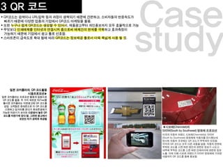 study
Case
일본 코카콜라의 QR 코드활용
시음프로모션▶
일본 코카콜라는 프로모션 활동의 일환으로
QR 코드를 활용. 두 가지 새로운 차(Tea)를
출시한 코카콜라는 지면광고에 QR 코드를
삽입. 고객들은 휴대폰으로 이 QR 코드를
스캔하고 길거리를 걷다가 휴대폰결재가
가능한 자판기가 보이면 다운받아 놓은 QR
코드를 자판기에 갖다 댐. 그러면 광고에서
보았던 차가 공짜로 제공됨
미국의 자동차 브랜드 시보레(Chevrolet)는 SXSW
(South by Southwest) 영화제에 자동차를 전시했는데
전시된 자동차 곳곳에는 QR 코드가 부착되어 있었음.
각각의 QR 코드는 모두 다른 내용을 담음. 자동차 전면에
부착된 코드를 스캔 하면 엔진과 관련된 정보가 나오고
내부에 부착된 코드를 스캔 하면 인테리어에 관련된 정보
노출. 이에 더해 시보레 브랜드가 SXSW 영화제에 기여한
내용까지 QR 코드를 통해 홍보함.
◀시보레(Chevrolet)의
SXSW(South by Southwest) 영화제 프로모션
3 QR 코드
 QR코드는 검색이나 URL입력 등의 과정이 생략되기 때문에 간편하고, 소비자들의 반응속도가
빠르기 때문에 다양한 업종의 기업에서 QR코드 마케팅을 활용.
 또한 누구나 쉽게 QR코드는 생성할 수 있어서, 제품광고부터 개인홍보까지 모두 효율적으로 가능
 무엇보다 인쇄매체를 인터넷과 연결시켜 줌으로써 매체간의 한계를 극복하고 효과측정이
가능하기 때문에 기업에서 광고 툴로 선호함.
 스마트폰이 급속도로 확대 됨에 따라 QR코드는 정보제공 툴로서 더욱 폭넓게 사용 될 것.
 