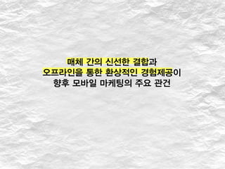 매체 간의 신선한 결합과
오프라인을 통한 환상적인 경험제공이
향후 모바일 마케팅의 주요 관건
 