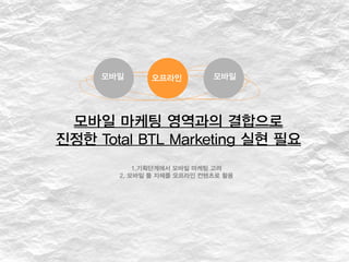 모바일 마케팅 영역과의 결합으로
진정한 Total BTL Marketing 실현 필요
1.기획단계에서 모바일 마케팅 고려
2. 모바일 툴 자체를 오프라인 컨텐츠로 활용
모바일 오프라인 모바일
 