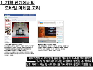 1_기획 단계에서의
모바일 마케팅 고려
기획과정에서 모바일과 관련한 타깃들의 이슈를 고려한다면
보다 더 크리에이티브한 이벤트로 발전할 수 있으며
향후 화제가 되는 행사로 유니원 이미지에도 긍정적 역할을 함
▲페이스북을 통한 아이폰 4 런칭쇼
단순히 런칭쇼를 어느 장소에서 어떻게 할까의 고민 이전에
아이폰 4의 주요 고객이 누구이며, 주로 사용하는 매체가
무엇인지 등의 라이프스타일을 사전에 고려하였기에
페이스북을 통한 런칭쇼가 진행될 수 있었음.
실제로 페이스북을 통한 첫 런칭쇼로 화제가 되었을 뿐만
아니라 KT는 트랜디하고 창의적인 기업의 이미지를 확실히
형성할 수 있었음.
▲트위터를 통한 실시간 채용 설명회
보통 채용설명회는 대학교에서 한다고 생각하는 관념을 깨고,
자신들이 원하는 인재상들이 주로 활용하는 매체를 활용하여
적극적인 인재 모집 뿐만 아니라 트랜디하고 깨어있는
기업이라는 이미지도 동시에 얻을 수 있었음.
 