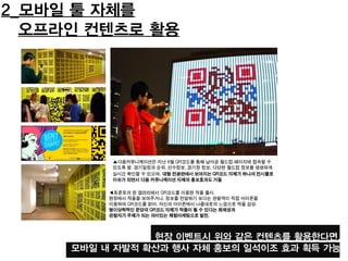 2_모바일 툴 자체를
오프라인 컨텐츠로 활용
◀토론토의 한 갤러리에서 QR코드를 이용한 작품 출시.
현장에서 작품을 보여주거나, 정보를 전달하기 보다는 관람객이 직접 아이폰을
이용하여 QR코드를 읽어, 자신의 아이폰에서 나름대로의 느낌으로 작품 감상.
형이상학적인 문양의 QR코드 자체가 작품이 될 수 있다는 화제성과
관람자가 주체가 되는 의미있는 체험마케팅으로 발전.
▲다음커뮤니케이션은 지난 6월 QR코드를 통해 남아공 월드컵 페이지에 접속할 수
있도록 함. 경기일정과 순위, 선수정보, 경기장 정보, 다양한 월드컵 정보를 생생하게
실시간 확인할 수 있으며, 대형 전광판에서 보여지는 QR코드 자체가 하나의 전시물로
이슈가 되면서 다음 커뮤니케이션 자체의 홍보효과도 거둠
현장 이벤트시 위와 같은 컨텐츠를 활용한다면,
모바일 내 자발적 확산과 행사 자체 홍보의 일석이조 효과 획득 가능
 