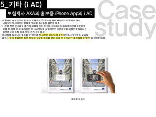 5_기타 (i AD)
보험회사 AXA의 홍보용 iPhone App의 i AD
study
Case
(참고 동영상 보기)
 애플에서 개발한 모바일 광고 모델로, 기존 광고와 달리 페이지가 이동되지 않고
나타났다가 사라지는 형태로 모바일 유저들의 불편함 해소.
 신문의 전면 인쇄광고 중간의 여백에 있는 주소에서 아이폰 어플리케이션을 다운받고
실행 후 여백 위 에 올려놓은 뒤 i AD영상을 실행시키면 지면광고를 배경으로 실감나는
광고영상이 등장. 이후 보험 관련 정보 제공.
 메시지를 실감나게 수용할 수 있도록 한 새로운 미디어의 결합시도로서 앞으로도 모바일
광고는 보다 효과적인 정보 전달과 실질적 결과를 얻기 위해 온 오프라인 통합 형태로 발전 할 것으로 예상.
 