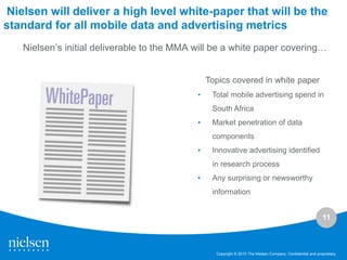 Nielsen will deliver a high level white-paper that will be the
standard for all mobile data and advertising metrics
   Nielsen’s initial deliverable to the MMA will be a white paper covering…


                                                Topics covered in white paper
                                            •    Total mobile advertising spend in
                                                 South Africa
                                            •    Market penetration of data
                                                 components
                                            •    Innovative advertising identified
                                                 in research process
                                            •    Any surprising or newsworthy
                                                 information


                                                                                                             11



                                                  Copyright © 2010 The Nielsen Company. Confidential and proprietary.
 