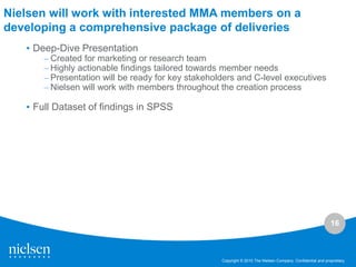 Nielsen will work with interested MMA members on a
developing a comprehensive package of deliveries
   • Deep-Dive Presentation
       – Created for marketing or research team
       – Highly actionable findings tailored towards member needs
       – Presentation will be ready for key stakeholders and C-level executives
       – Nielsen will work with members throughout the creation process

   • Full Dataset of findings in SPSS




                                                                                                              16



                                                    Copyright © 2010 The Nielsen Company. Confidential and proprietary.
 