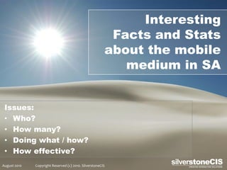 Interesting
                                                         Facts and Stats
                                                        about the mobile
                                                           medium in SA


 Issues:
 • Who?
 • How many?
 • Doing what / how?
 • How effective?
August 2010   Copyright Reserved (c) 2010. SilverstoneCIS
 