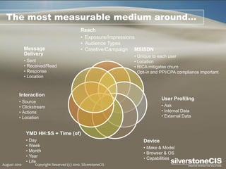 The most measurable medium around…
                                               Reach
                                               • Exposure/Impressions
                                               • Audience Types
              Message                          • Creative/Campaign MSISDN
              Delivery                                            • Unique to each user
              • Sent                                              • Location
              • Received/Read                                     • RICA mitigates churn
              • Response                                          • Opt-in and PPI/CPA compliance important
              • Location



         Interaction
                                                                               User Profiling
         • Source
         • Clickstream                                                         • Ask
         • Actions                                                             • Internal Data
         • Location                                                            • External Data


              YMD HH:SS + Time (of)
              • Day                                                   Device
              • Week                                                  • Make & Model
              • Month
                                                                      • Browser & OS
              • Year                                                  • Capabilities
              • Life
August 2010        Copyright Reserved (c) 2010. SilverstoneCIS
 