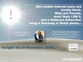 SA’s mobile internet users are
                                                                  mostly black,

              !                                               Male and Female,
                                                             most likely LSM 6,
                                                     and a Vodacom Subscriber
                                             using a Samsung or Nokia phone…


                     Is that a black                             Don’t discount the other 73%
                        diamond?                                not above and below LSM 6…
                                                                  Or the 33% from different
                                                                         backgrounds



 Insight: As at November 2009…


August 2010       Copyright Reserved (c) 2010. SilverstoneCIS
 