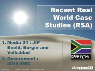 Recent Real
                                                              World Case
                                                            Studies (RSA)

 1. Media 24 : JIP
    Beeld, Burger and
    Volksblad
 2. Government :
    2010 SWC
August 2010   Copyright Reserved (c) 2010. SilverstoneCIS
 