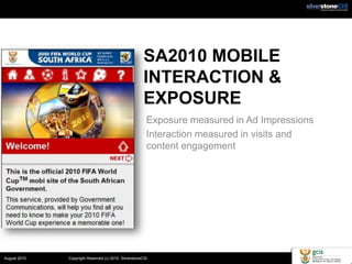 SA2010 MOBILE
                                                       INTERACTION &
                                                       EXPOSURE
                                                        Exposure measured in Ad Impressions
                                                        Interaction measured in visits and
                                                        content engagement




August 2010   Copyright Reserved (c) 2010. SilverstoneCIS
 