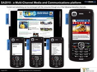 SA2010 : a Multi-Channel Media and Communications platform
          Content and advertising can be exchanged with the consumer through any of the following interactive channels…




                                                                                                                           Mobisite
         Website
               Short-Code




                                                                                         USSD
                                                        SMS




                            SMS To: 34747                         SMS From: SA2010              USSD Active: *120*12010#

                                                                  Welcome to the                  Welcome to SA 2010!
                            2010                                  SA2010 Community.
                                                                                                  Select Option:
                                                                  Dial *120*12010# or
                                                                  click                           1> Register
                                                                                                  2> News & Alerts
                                                                  http://lnq.in/SA2010            3> Enter Competition
                                                                  to connect.                     4> 2010 Info
                                                                                                  5> Refer Friend
                                                                                                  6> Opt Out
                            SEND                                  SEND                           Reply




August 2010                             Copyright Reserved (c) 2010. SilverstoneCIS
 