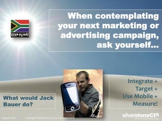 When contemplating
                                          your next marketing or
                                           advertising campaign,
                                                   ask yourself…



                                                             Integrate +
                                                                Target +
 What would Jack                                            Use Mobile +
 Bauer do?                                                     Measure!

August 2010   Copyright Reserved (c) 2010. SilverstoneCIS
 