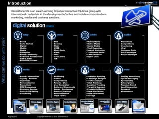 Introduction
                               SilverstoneCIS is an award-winning Creative Interactive Solutions group with
                               international credentials in the development of online and mobile communications,
                               marketing, media and business solutions.


                                digital solution menu
                                               strategy                                 presence                    activation               acquisition
What can we do with you?




                                         •   Brand                                •   Web                     •   Mobile Media         •   Promotions
                                         •   Go-to-Market                         •   Desktop                 •   Online Media         •   Competitions
                                         •   Digital                              •   Mobi                    •   Social Media         •   Vouchering
                                         •   Mobile                               •   USSD                    •   Viral Execution      •   Viral
                                         •   Media                                •   Short-Code              •   Search Marketing     •   Outbound Calls
                                         •   Promotion                            •   Kiosk                   •   Traditional Media    •   Pull Campaigns
                                         •   Brand Community                      •   IPTV                    •   CRM Database         •   Push Campaigns
                                         •   Audience Monetization                •   Call Centre             •   Opt-In Lists
                                         •   CRM & ERM                            •   IVR
                                         •   Business Process




                                               retention                                interaction                 insight                  revenue
                                         •   Brand Communities                    •   Streaming               •   Audience Profiling   •   Display Advertising
                                         •   Loyalty / Rewards                    •   Games                   •   Campaign Analysis    •   Opt-In Messaging
                                         •   Incentives                           •   Competitions            •   Traffic Analysis     •   Sponsorship
                                         •   Personalization                      •   Forums / Chat           •   Click Tracking       •   Subscriptions
                                         •   Promotions                           •   User Generated          •   Location Tracking    •   Premium Rated
                                         •   CRM Campaigns                        •   Galleries / Downloads   •   Target & Segment     •   Lead Generation
                                         •   Customer Service                     •   Stores / Catalogues     •   Propensity Models    •   Research
                                         •   Cross & Up-Selling                   •   Surveys / Ratings       •   Data Acquisition     •   eCommerce
                                         •   Vouchering                           •   Personalization         •   Data Enrichment
                                                                                  •   Input Forms             •   Surveys




                           August 2010                       Copyright Reserved (c) 2010. SilverstoneCIS
 