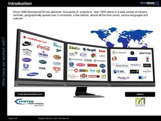 Introduction
                                Since 1996 SilverstoneCIS has delivered thousands of projects to near 1000 clients in a wide variety of industry
                                verticals, geographically spread over 5 continents, a few islands, almost all the time zones, various languages and
                                cultures.
Who have we worked with?




                                     ~ Founding MemberofSouthAfricanCouncil ~                                                           ~ Memberof ~




                           August 2010                               Copyright Reserved (c) 2010. SilverstoneCIS
 