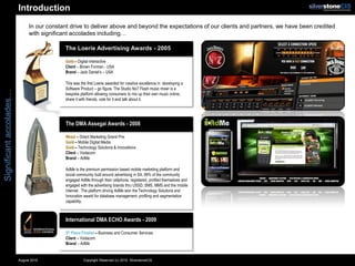 Introduction
                              In our constant drive to deliver above and beyond the expectations of our clients and partners, we have been credited
                              with significant accolades including…

                                            The Loerie Advertising Awards - 2005

                                            Gold – Digital Interactive
                                            Client – Brown Forman - USA
                                            Brand – Jack Daniel’s – USA

                                            This was the first Loerie awarded for creative excellence in developing a
                                            Software Product – go figure. The Studio No7 Flash music mixer is a
Significant accolades…




                                            bespoke platform allowing consumers to mix up their own music online,
                                            share it with friends, vote for it and talk about it.




                                            The DMA Assegai Awards - 2008

                                            Nkosi – Direct Marketing Grand Prix
                                            Gold – Mobile Digital Media
                                            Gold – Technology Solutions & Innovations
                                            Client – Vodacom
                                            Brand – AdMe

                                            AdMe is the premium permission based mobile marketing platform and
                                            social community built around advertising in SA. 99% of the community
                                            engaged AdMe through their cellphone, registered, profiled themselves and
                                            engaged with the advertising brands thru USSD, SMS, MMS and the mobile
                                            Internet. The platform driving AdMe won the Technology Solutions and
                                            Innovation award for database management, profiling and segmentation
                                            capability.



                                            International DMA ECHO Awards - 2009

                                            5th Place Finalist – Business and Consumer Services
                                            Client – Vodacom
                                            Brand – AdMe


                         August 2010                   Copyright Reserved (c) 2010. SilverstoneCIS
 