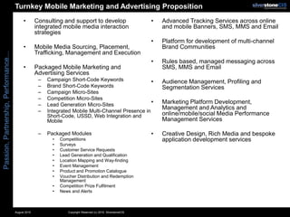 Turnkey Mobile Marketing and Advertising Proposition
                                            •        Consulting and support to develop                           •   Advanced Tracking Services across online
                                                     integrated mobile media interaction                             and mobile Banners, SMS, MMS and Email
                                                     strategies
                                                                                                                 •   Platform for development of multi-channel
                                            •        Mobile Media Sourcing, Placement,                               Brand Communities
                                                     Trafficking, Management and Execution
Passion, Partnership, Performance...




                                                                                                                 •   Rules based, managed messaging across
                                            •        Packaged Mobile Marketing and                                   SMS, MMS and Email
                                                     Advertising Services
                                                      –   Campaign Short-Code Keywords                •              Audience Management, Profiling and
                                                      –   Brand Short-Code Keywords                                  Segmentation Services
                                                      –   Campaign Micro-Sites
                                                      –   Competition Micro-Sites
                                                      –   Lead Generation Micro-Sites                 •              Marketing Platform Development,
                                                                                                                     Management and Analytics and
                                                      –   Integrated Mobile Multi-Channel Presence in
                                                          Short-Code, USSD, Web Integration and                      online/mobile/social Media Performance
                                                          Mobile                                                     Management Services

                                                      –   Packaged Modules                                       •   Creative Design, Rich Media and bespoke
                                                            •   Competitions                                         application development services
                                                            •   Surveys
                                                            •   Customer Service Requests
                                                            •   Lead Generation and Qualification
                                                            •   Location Mapping and Way-finding
                                                            •   Event Management
                                                            •   Product and Promotion Catalogue
                                                            •   Voucher Distribution and Redemption
                                                                Management
                                                            •   Competition Prize Fulfilment
                                                            •   News and Alerts



                                       August 2010                 Copyright Reserved (c) 2010. SilverstoneCIS
 