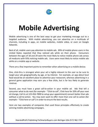 Mobile Advertising
Mobile advertising is one of the best ways to get your marketing message out to a
targeted audience. With mobile advertising, you can advertise on a multitude of
channels, including in apps, on mobile websites, mobile video, or even on Google
Adwords.

Best of all, mobile users pay attention to mobile ads. 89% of mobile phone users in the
United States reported that they noticed ads while on their phone. Consumers
between the ages of 18 and 29 were the most likely to notice mobile phone ads across
all mediums with 93% noticing mobile ads. Users were most likely to notice mobile ads
while on a mobile app or website.

There are a few important points to remember when advertising on a mobile device.

One, click-thru is strongest when your ad is highly relevant to the user so be sure to
target your ads geographically, by age, or by interest. For example, an app about local
food would be an excellent place to advertise your restaurant, whereas advertising in a
general game application may earn you a few clicks, but is far less likely to generate
revenue.

Second, you must have a great call-to-action in your mobile ad. Ads that tell a
consumer what to do next (for example-- "Click-to-call", Click here for 20% off your next
oil change, Call Us at 123-456-7890 to setup your appointment) convert better than ads
without a call-to-action. You may even want to offer more than one call to action (for
example-- "Click here or call") in order to ensure the best results.

Here are two examples of companies that used these principles effectively to create
winning mobile advertising campaigns.




       HearAndProfit Publishing ForSmarterBuyers.com Michigan USA (517) 962-1747
 