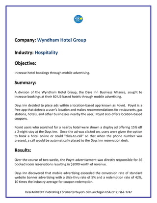 Company: Wyndham Hotel Group

Industry: Hospitality

Objective:
Increase hotel bookings through mobile advertising.

Summary:
A division of the Wyndham Hotel Group, the Days Inn Business Alliance, sought to
increase bookings at their 60 US-based hotels through mobile advertising.

Days Inn decided to place ads within a location-based app known as Poynt. Poynt is a
free app that detects a user’s location and makes recommendations for restaurants, gas
stations, hotels, and other businesses nearby the user. Poynt also offers location-based
coupons.

Poynt users who searched for a nearby hotel were shown a display ad offering 15% off
a 2-night stay at the Days Inn. Once the ad was clicked on, users were given the option
to book a hotel online or could "click-to-call" so that when the phone number was
pressed, a call would be automatically placed to the Days Inn reservation desk.

Results:
Over the course of two weeks, the Poynt advertisement was directly responsible for 36
booked room reservations resulting in $2000 worth of revenue.

Days Inn discovered that mobile advertising exceeded the conversion rate of standard
website banner advertising with a click-thru rate of 5% and a redemption rate of 42%,
10 times the industry average for coupon redemption.

       HearAndProfit Publishing ForSmarterBuyers.com Michigan USA (517) 962-1747
 