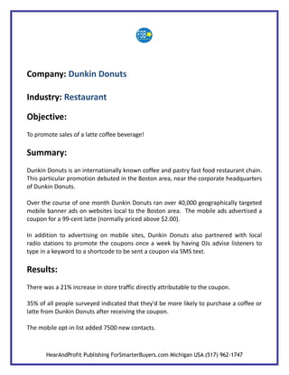 Company: Dunkin Donuts

Industry: Restaurant

Objective:
To promote sales of a latte coffee beverage!

Summary:
Dunkin Donuts is an internationally known coffee and pastry fast food restaurant chain.
This particular promotion debuted in the Boston area, near the corporate headquarters
of Dunkin Donuts.

Over the course of one month Dunkin Donuts ran over 40,000 geographically targeted
mobile banner ads on websites local to the Boston area. The mobile ads advertised a
coupon for a 99-cent latte (normally priced above $2.00).

In addition to advertising on mobile sites, Dunkin Donuts also partnered with local
radio stations to promote the coupons once a week by having DJs advise listeners to
type in a keyword to a shortcode to be sent a coupon via SMS text.

Results:
There was a 21% increase in store traffic directly attributable to the coupon.

35% of all people surveyed indicated that they'd be more likely to purchase a coffee or
latte from Dunkin Donuts after receiving the coupon.

The mobile opt-in list added 7500 new contacts.



       HearAndProfit Publishing ForSmarterBuyers.com Michigan USA (517) 962-1747
 