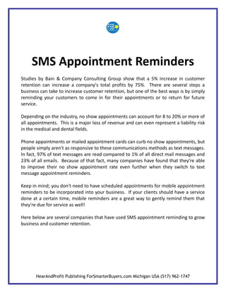 SMS Appointment Reminders
Studies by Bain & Company Consulting Group show that a 5% increase in customer
retention can increase a company's total profits by 75%. There are several steps a
business can take to increase customer retention, but one of the best ways is by simply
reminding your customers to come in for their appointments or to return for future
service.

Depending on the industry, no show appointments can account for 8 to 20% or more of
all appointments. This is a major loss of revenue and can even represent a liability risk
in the medical and dental fields.

Phone appointments or mailed appointment cards can curb no show appointments, but
people simply aren't as responsive to these communications methods as text messages.
In fact, 97% of text messages are read compared to 1% of all direct mail messages and
23% of all emails. Because of that fact, many companies have found that they're able
to improve their no show appointment rate even further when they switch to text
message appointment reminders.

Keep in mind; you don't need to have scheduled appointments for mobile appointment
reminders to be incorporated into your business. If your clients should have a service
done at a certain time, mobile reminders are a great way to gently remind them that
they're due for service as well!

Here below are several companies that have used SMS appointment reminding to grow
business and customer retention.




       HearAndProfit Publishing ForSmarterBuyers.com Michigan USA (517) 962-1747
 