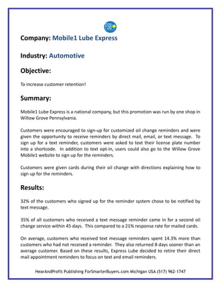 Company: Mobile1 Lube Express

Industry: Automotive

Objective:
To increase customer retention!

Summary:
Mobile1 Lube Express is a national company, but this promotion was run by one shop in
Willow Grove Pennsylvania.

Customers were encouraged to sign-up for customized oil change reminders and were
given the opportunity to receive reminders by direct mail, email, or text message. To
sign up for a text reminder, customers were asked to text their license plate number
into a shortcode. In addition to text opt-in, users could also go to the Willow Grove
Mobile1 website to sign up for the reminders.

Customers were given cards during their oil change with directions explaining how to
sign up for the reminders.

Results:
32% of the customers who signed up for the reminder system chose to be notified by
text message.

35% of all customers who received a text message reminder came in for a second oil
change service within 45 days. This compared to a 21% response rate for mailed cards.

On average, customers who received text message reminders spent 14.3% more than
customers who had not received a reminder. They also returned 8 days sooner than an
average customer. Based on these results, Express Lube decided to retire their direct
mail appointment reminders to focus on text and email reminders.

       HearAndProfit Publishing ForSmarterBuyers.com Michigan USA (517) 962-1747
 