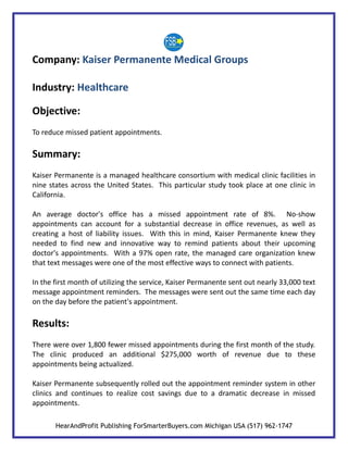 Company: Kaiser Permanente Medical Groups

Industry: Healthcare

Objective:
To reduce missed patient appointments.

Summary:
Kaiser Permanente is a managed healthcare consortium with medical clinic facilities in
nine states across the United States. This particular study took place at one clinic in
California.

An average doctor's office has a missed appointment rate of 8%. No-show
appointments can account for a substantial decrease in office revenues, as well as
creating a host of liability issues. With this in mind, Kaiser Permanente knew they
needed to find new and innovative way to remind patients about their upcoming
doctor's appointments. With a 97% open rate, the managed care organization knew
that text messages were one of the most effective ways to connect with patients.

In the first month of utilizing the service, Kaiser Permanente sent out nearly 33,000 text
message appointment reminders. The messages were sent out the same time each day
on the day before the patient's appointment.

Results:
There were over 1,800 fewer missed appointments during the first month of the study.
The clinic produced an additional $275,000 worth of revenue due to these
appointments being actualized.

Kaiser Permanente subsequently rolled out the appointment reminder system in other
clinics and continues to realize cost savings due to a dramatic decrease in missed
appointments.

       HearAndProfit Publishing ForSmarterBuyers.com Michigan USA (517) 962-1747
 