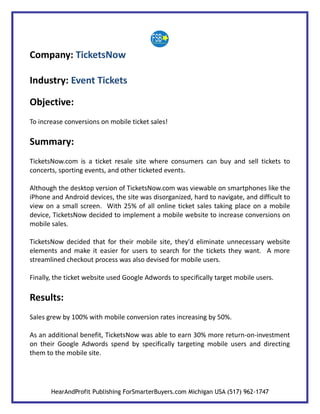 Company: TicketsNow

Industry: Event Tickets

Objective:
To increase conversions on mobile ticket sales!

Summary:
TicketsNow.com is a ticket resale site where consumers can buy and sell tickets to
concerts, sporting events, and other ticketed events.

Although the desktop version of TicketsNow.com was viewable on smartphones like the
iPhone and Android devices, the site was disorganized, hard to navigate, and difficult to
view on a small screen. With 25% of all online ticket sales taking place on a mobile
device, TicketsNow decided to implement a mobile website to increase conversions on
mobile sales.

TicketsNow decided that for their mobile site, they'd eliminate unnecessary website
elements and make it easier for users to search for the tickets they want. A more
streamlined checkout process was also devised for mobile users.

Finally, the ticket website used Google Adwords to specifically target mobile users.

Results:
Sales grew by 100% with mobile conversion rates increasing by 50%.

As an additional benefit, TicketsNow was able to earn 30% more return-on-investment
on their Google Adwords spend by specifically targeting mobile users and directing
them to the mobile site.




       HearAndProfit Publishing ForSmarterBuyers.com Michigan USA (517) 962-1747
 